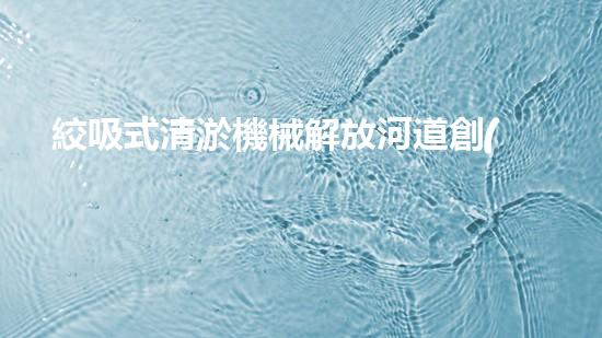 絞吸式清淤機械解放河道創(chuàng)新技術(shù)改變城市水利局面？